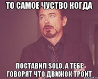 то самое чуство когда поставил solo, а тебе говорят что движок троит