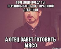 твое лицо,когда ты переписываешься с красивой девочкой а отец завет готовить мясо