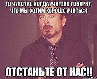 то чувство,когда учителя говорят, что мы хотим хорошо учиться отстаньте от нас!!