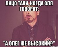 лицо тани, когда оля говорит: "а олег же высокий?"