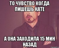 то чувство когда пишешь кате а она заходила 15 мин назад