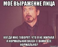моё выражение лица когда мне говорят, что я не жирная. а нормальная,вахах с вами всё нормально?