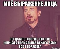моё выражение лица когда мне говорят, что я не жирная,а нормальная,вахах с вами всё в порядке?