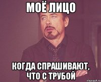 моё лицо когда спрашивают, что с трубой