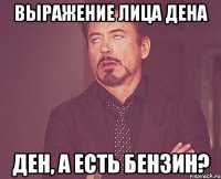 выражение лица дена ден, а есть бензин?