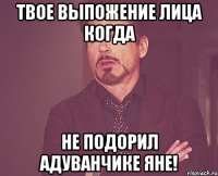 твое выпожение лица когда не подорил адуванчике яне!