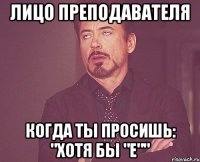 лицо преподавателя когда ты просишь: "хотя бы "е""