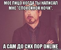 мое лицо когда ты написал мне "спокойной ночи", а сам до сих пор online