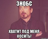 знобс хватит под меня косить!