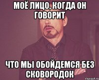 моё лицо, когда он говорит что мы обойдемся без сковородок