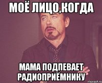 моё лицо,когда мама подпевает радиоприёмнику