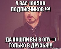 у вас 100500 подписчиков !?! да пошли вы в опу =) только в друзья!!!