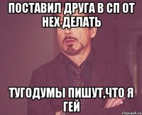 поставил друга в сп от нех делать тугодумы пишут,что я гей