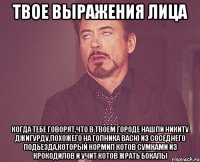 твое выражения лица когда тебе говорят,что в твоем городе нашли никиту джигурду,похожего на гопника васю из соседнего подьезда,который кормил котов сумками из крокодилов и учит котов жрать бокалы