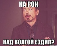 на рок над волгой ездил?