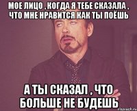 мое лицо , когда я тебе сказала , что мне нравится как ты поёшь а ты сказал , что больше не будешь