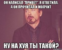 он написал "привет", я ответила. а он прочитал и молчит ну на хуя ты такой?