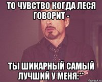 то чувство когда леся говорит - ты шикарный самый лучший у меня:**