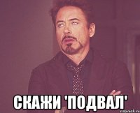  скажи 'подвал'