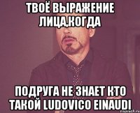 твоё выражение лица,когда подруга не знает кто такой ludovico einaudi