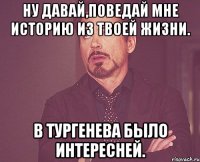 ну давай,поведай мне историю из твоей жизни. в тургенева было интересней.