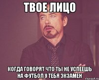 твое лицо когда говорят что ты не успеешь на футбол у тебя экзамен