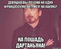 девушка!вы похожа на одну французскую актрису! на какую? на лошадь дартаньяна!