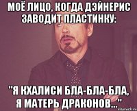 моё лицо, когда дэйнерис заводит пластинку: "я кхалиси бла-бла-бла, я матерь драконов..."