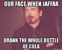 our face when jaffar drank the whole bottle of cola