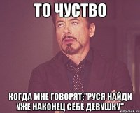 то чуство когда мне говорят:"руся найди уже наконец себе девушку"