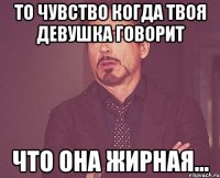 то чувство когда твоя девушка говорит что она жирная...