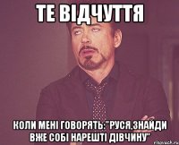 те відчуття коли мені говорять:"руся,знайди вже собі нарешті дівчину"