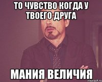 то чувство когда у твоего друга мания величия