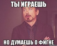 ты играешь но думаешь о фигне