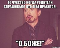 то чувство когда родители спрашивают кто тебе нравится. "о,боже!"