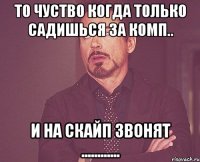 то чуство когда только садишься за комп.. и на скайп звонят ............