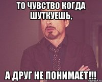 то чувство когда шуткуешь, а друг не понимает!!!