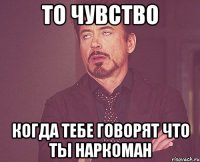 то чувство когда тебе говорят что ты наркоман