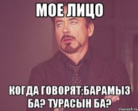 мое лицо когда говорят:барамыз ба? турасын ба?