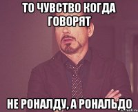 то чувство когда говорят не роналду, а рональдо