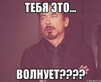 тебя это... волнует???