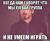 когда нам говорят что мы хуевая группа и не умеем играть