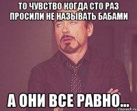 то чувство когда сто раз просили не называть бабами а они все равно...