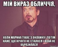 мій вираз обличчя, коли марина тікає з онлайну і потім каже, що нічого не сталося і вона не образилася