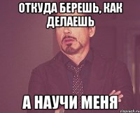 откуда берешь, как делаешь а научи меня