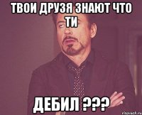 твои друзя знают что ти дебил ???