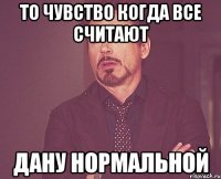 то чувство когда все считают дану нормальной