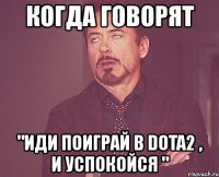 когда говорят "иди поиграй в dota2 , и успокойся "