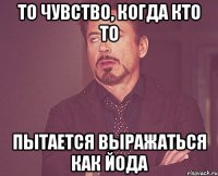 то чувство, когда кто то пытается выражаться как йода