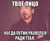 твоё лицо когда путин развёлся ради тебя.